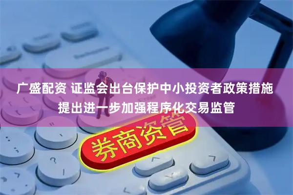 广盛配资 证监会出台保护中小投资者政策措施 提出进一步加强程序化交易监管