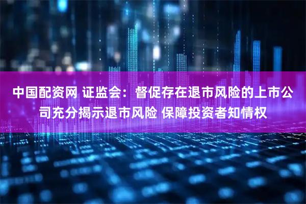 中国配资网 证监会：督促存在退市风险的上市公司充分揭示退市风险 保障投资者知情权