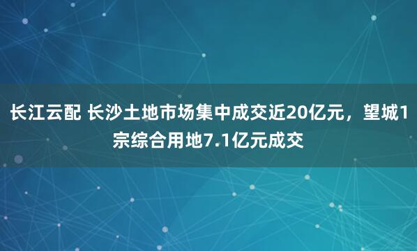 长江云配 长沙土地市场集中成交近20亿元，望城1宗综合用地7.1亿元成交