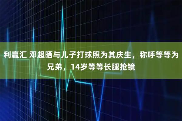 利赢汇 邓超晒与儿子打球照为其庆生，称呼等等为兄弟，14岁等等长腿抢镜