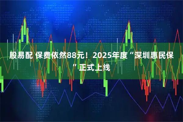 股易配 保费依然88元！2025年度“深圳惠民保”正式上线