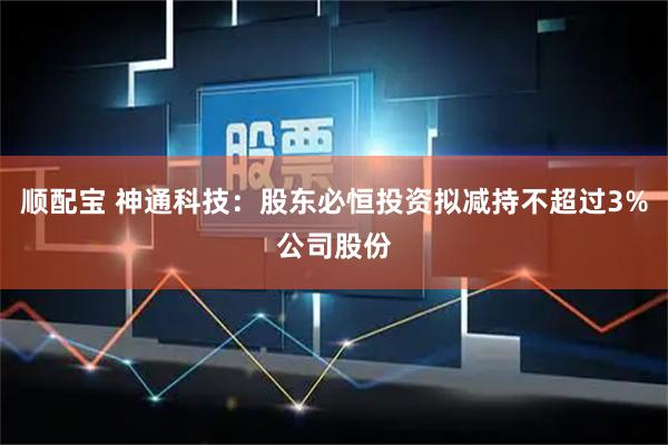 顺配宝 神通科技：股东必恒投资拟减持不超过3%公司股份