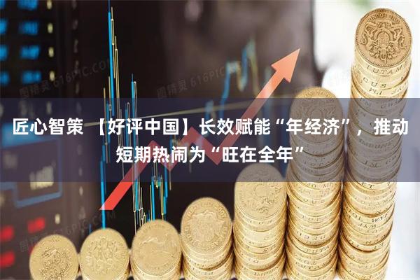 匠心智策 【好评中国】长效赋能“年经济”，推动短期热闹为“旺在全年”