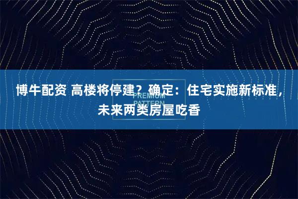博牛配资 高楼将停建？确定：住宅实施新标准，未来两类房屋吃香