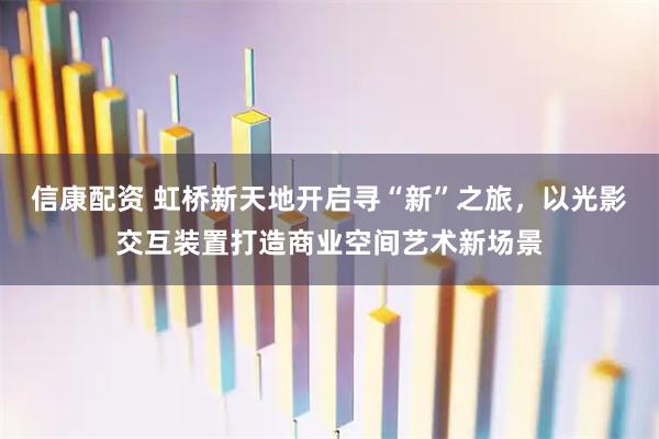 信康配资 虹桥新天地开启寻“新”之旅，以光影交互装置打造商业空间艺术新场景