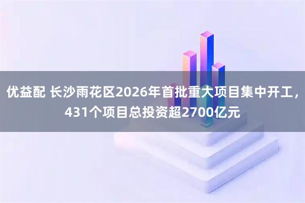 优益配 长沙雨花区2026年首批重大项目集中开工，431个项目总投资超2700亿元