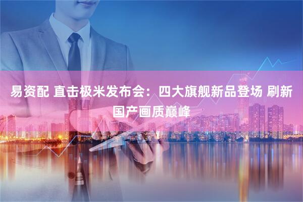易资配 直击极米发布会：四大旗舰新品登场 刷新国产画质巅峰