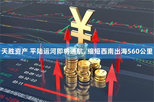 天胜资产 平陆运河即将通航, 缩短西南出海560公里